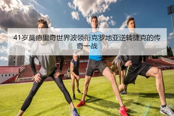 41岁莫德里奇世界波领衔克罗地亚逆转捷克的传奇一战